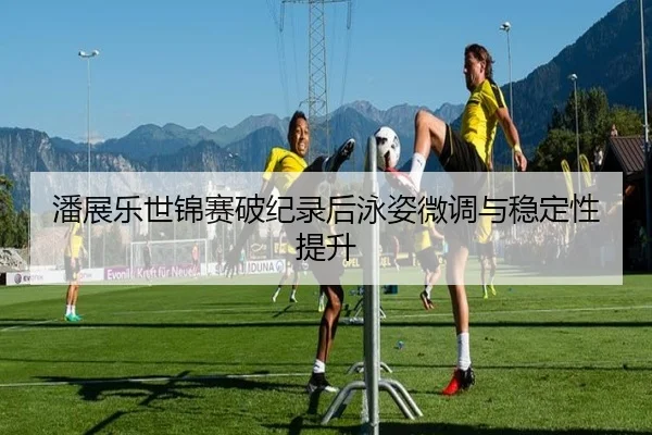 潘展乐世锦赛破纪录后泳姿微调与稳定性提升