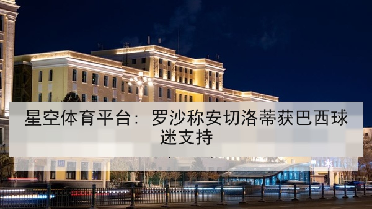 星空体育平台: 罗沙称安切洛蒂获巴西球迷支持