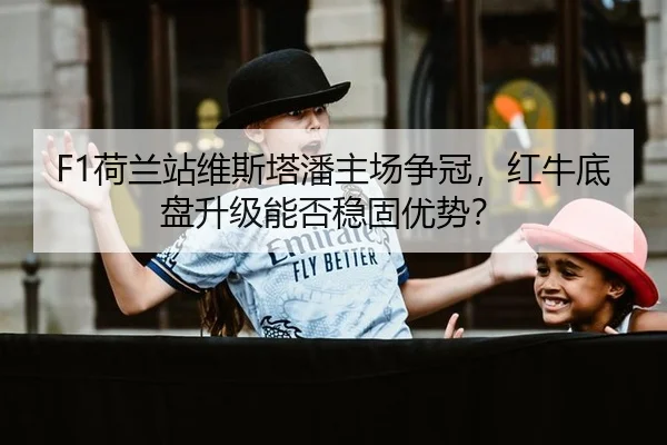 F1荷兰站维斯塔潘主场争冠，红牛底盘升级能否稳固优势？